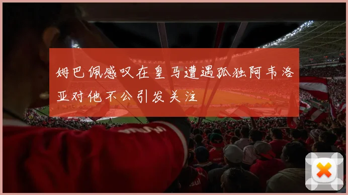 姆巴佩感叹在皇马遭遇孤独阿韦洛亚对他不公引发关注