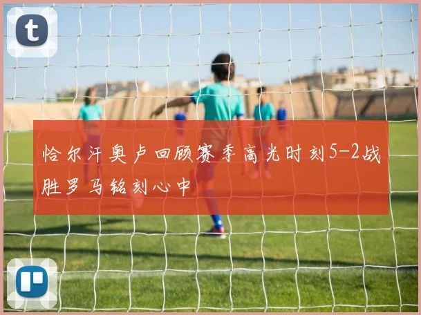 恰尔汗奥卢回顾赛季高光时刻5-2战胜罗马铭刻心中
