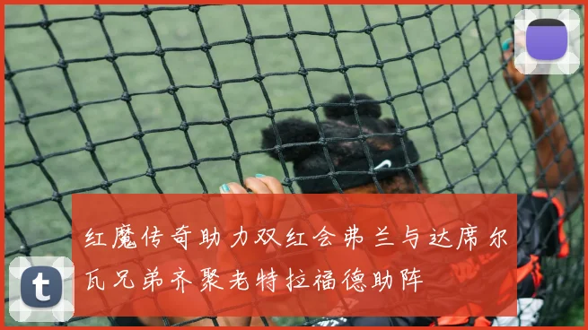 红魔传奇助力双红会弗兰与达席尔瓦兄弟齐聚老特拉福德助阵