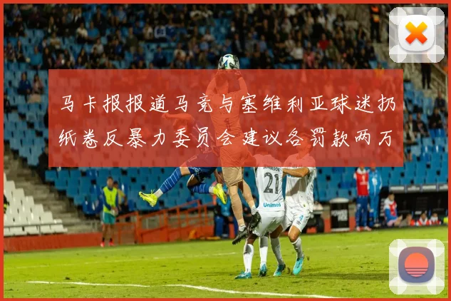 马卡报报道马竞与塞维利亚球迷扔纸卷反暴力委员会建议各罚款两万欧元