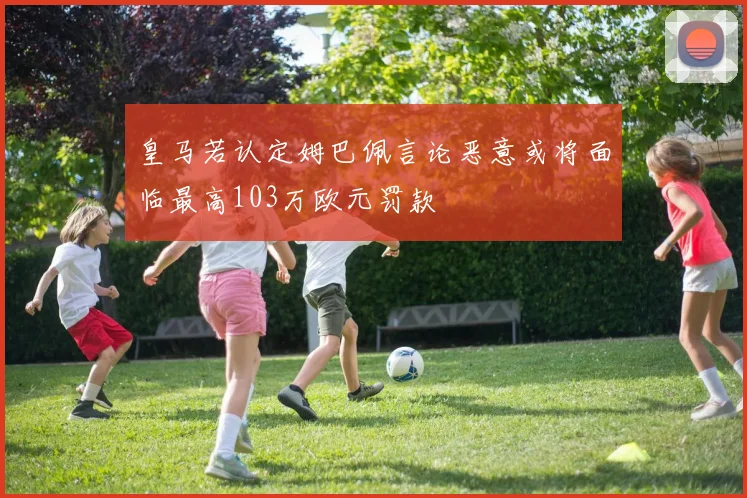 皇马若认定姆巴佩言论恶意或将面临最高103万欧元罚款