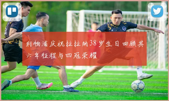利物浦庆祝拉拉纳38岁生日回顾其六年征程与四冠荣耀
