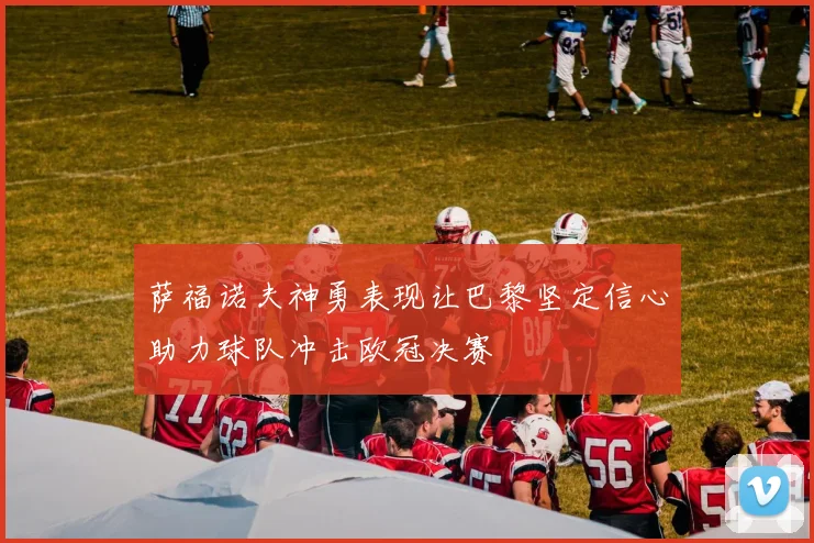 萨福诺夫神勇表现让巴黎坚定信心助力球队冲击欧冠决赛