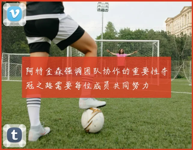 阿特金森强调团队协作的重要性夺冠之路需要每位成员共同努力