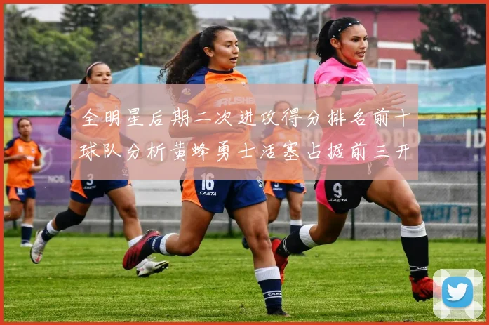 全明星后期二次进攻得分排名前十球队分析黄蜂勇士活塞占据前三开拓者紧随其后