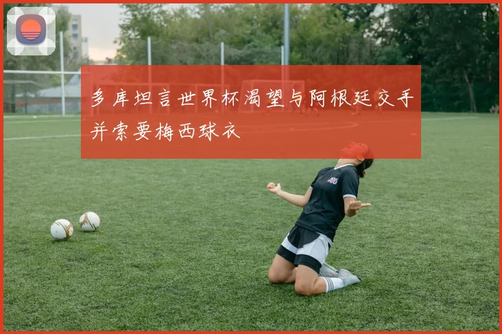 多库坦言世界杯渴望与阿根廷交手并索要梅西球衣