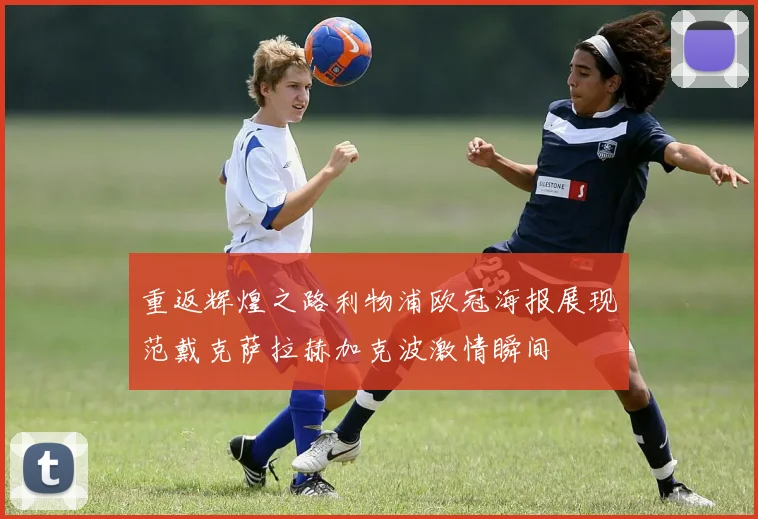 重返辉煌之路利物浦欧冠海报展现范戴克萨拉赫加克波激情瞬间
