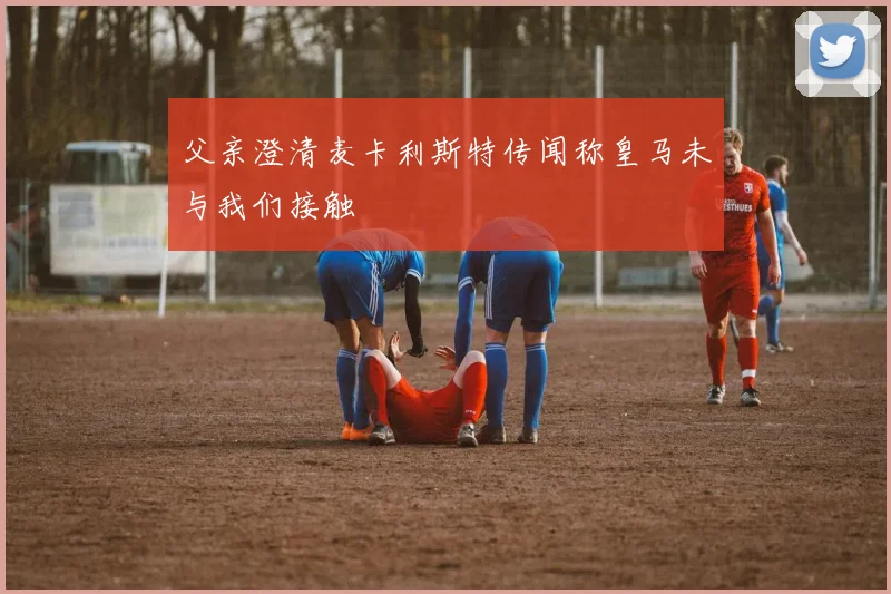 父亲澄清麦卡利斯特传闻称皇马未与我们接触