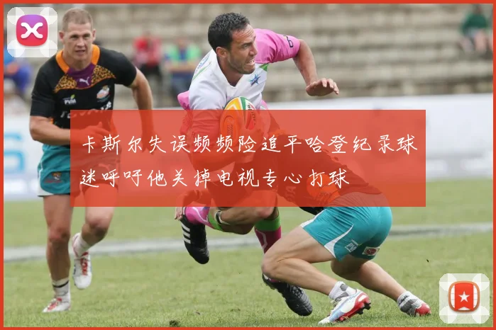 卡斯尔失误频频险追平哈登纪录球迷呼吁他关掉电视专心打球