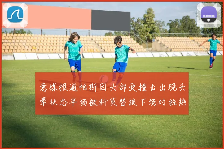 意媒报道帕斯因头部受撞击出现头晕状态半场被科莫替换下场对抗热那亚