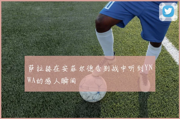 萨拉赫在安菲尔德告别战中听到YNWA的感人瞬间