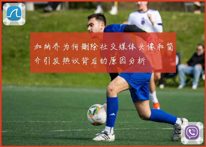 加纳乔为何删除社交媒体头像和简介引发热议背后的原因分析