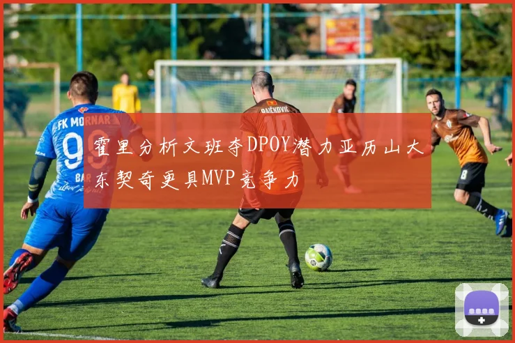 霍里分析文班夺DPOY潜力亚历山大东契奇更具MVP竞争力