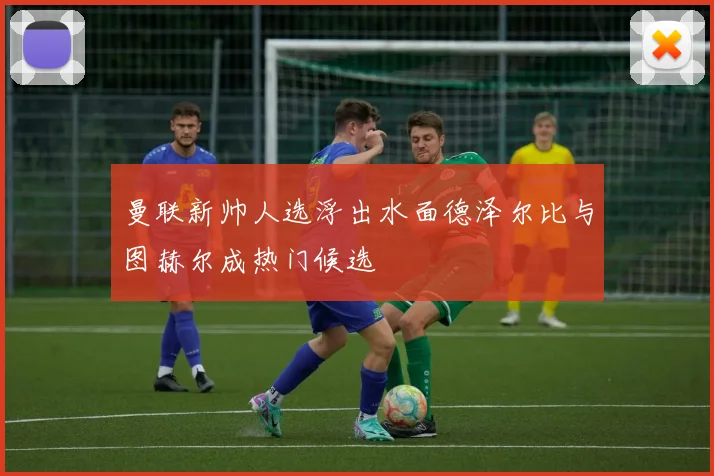 曼联新帅人选浮出水面德泽尔比与图赫尔成热门候选