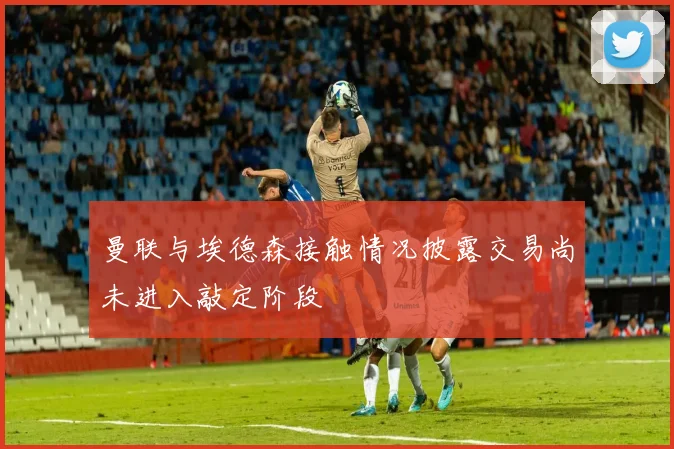 曼联与埃德森接触情况披露交易尚未进入敲定阶段