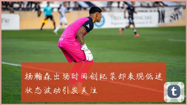 杨瀚森出场时间创纪录却表现低迷状态波动引发关注