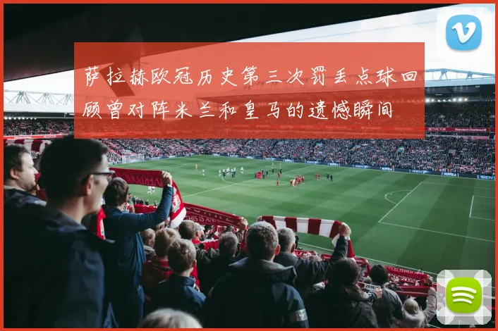 萨拉赫欧冠历史第三次罚丢点球回顾曾对阵米兰和皇马的遗憾瞬间