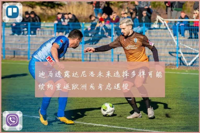 迪马透露达尼洛未来选择多样可能续约重返欧洲或考虑退役