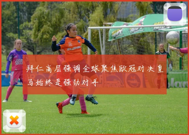拜仁高层强调全球聚焦欧冠对决皇马始终是强劲对手