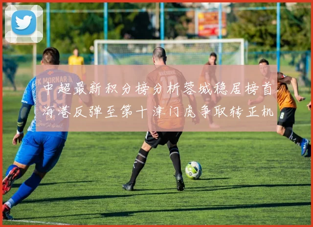 中超最新积分榜分析蓉城稳居榜首海港反弹至第十津门虎争取转正机会
