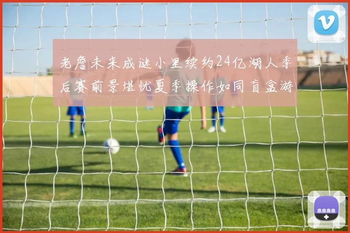 老詹未来成谜小里续约24亿湖人季后赛前景堪忧夏季操作如同盲盒游戏