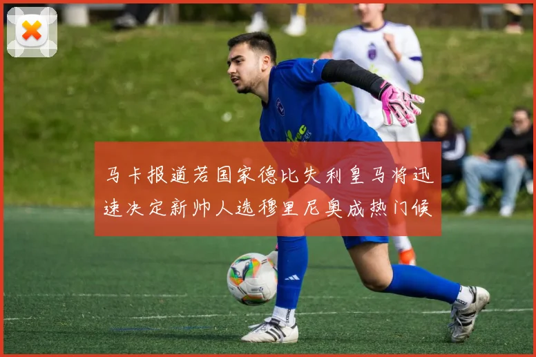 马卡报道若国家德比失利皇马将迅速决定新帅人选穆里尼奥成热门候选