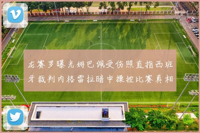 龙赛罗曝光姆巴佩受伤照直指西班牙裁判内格雷拉暗中操控比赛真相