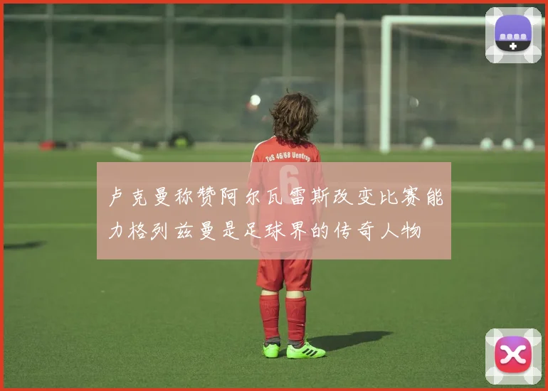 卢克曼称赞阿尔瓦雷斯改变比赛能力格列兹曼是足球界的传奇人物