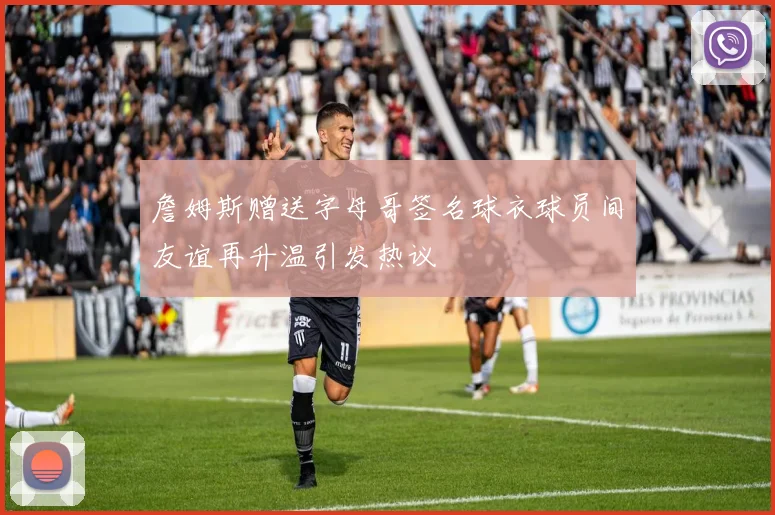 詹姆斯赠送字母哥签名球衣球员间友谊再升温引发热议