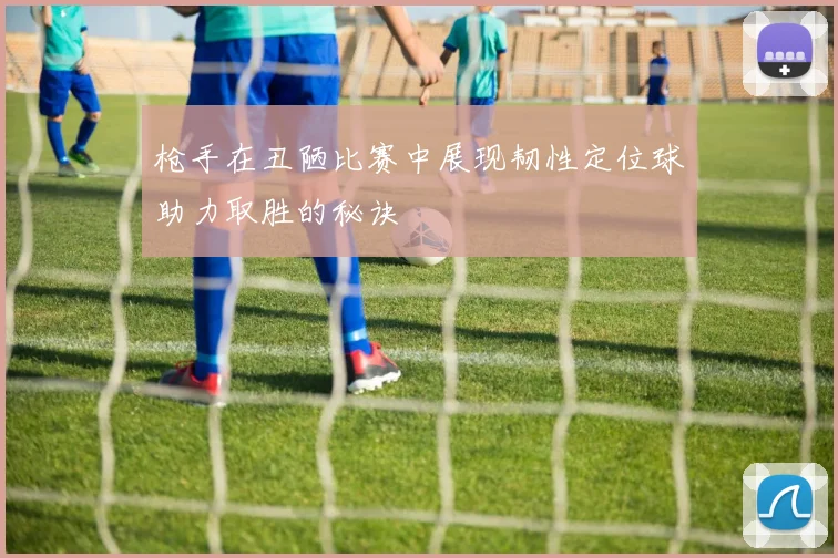 枪手在丑陋比赛中展现韧性定位球助力取胜的秘诀