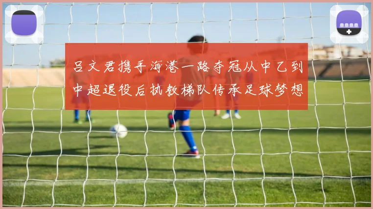 吕文君携手海港一路夺冠从中乙到中超退役后执教梯队传承足球梦想
