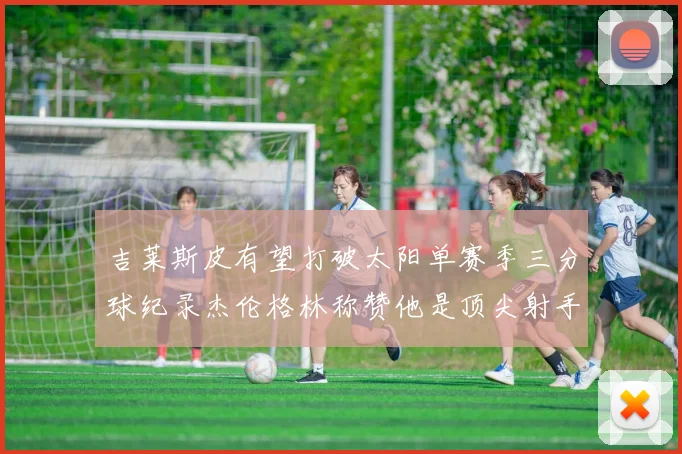 吉莱斯皮有望打破太阳单赛季三分球纪录杰伦格林称赞他是顶尖射手